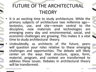 FUTURE OF THE ARCHITECTURAL
THEORY
• It is an exciting time to study architecture. While the
primary subjects of architecture two millennia ago—
tectonics, use, and site—remain central to the
discipline, new materials and technologies are
emerging every day and environmental, social, and
economic challenges are growing. This makes it a vital
time to study architectural theory.
• Undoubtedly, as architects of the future, peers
will question your roles relative to these emerging
challenges and opportunities. The debate will likely
center on the ways that structure, space, form,
material, program, and context are transformed to
address these issues. Debates in architectural theory
will be transformed.
 