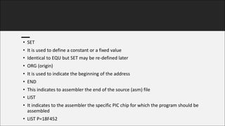 • SET
• It	is	used	to	define	a	constant	or	a	fixed	value
• Identical	to	EQU	but	SET	may	be	re-defined	later
• ORG	(origin)
• It	is	used	to	indicate	the	beginning	of	the	address
• END
• This	indicates	to	assembler	the	end	of	the	source	(asm)	file
• LIST
• It	indicates	to	the	assembler	the	specific	PIC	chip	for	which	the	program	should	be	
assembled
• LIST	P=18F452
 