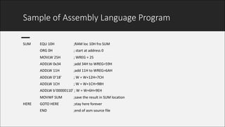 Sample	of	Assembly	Language	Program
SUM	 EQU	10H	 ;RAM	loc	10H	fro	SUM	
ORG	0H ;	start	at	address	0	
MOVLW	25H	 ;	WREG	=	25	
ADDLW	0x34	 ;add	34H	to	WREG=59H	
ADDLW	11H	 ;add	11H	to	WREG=6AH	
ADDLW	D’18’	 ;	W	=	W+12H=7CH	
ADDLW	1CH	 ;	W	=	W+1CH=98H	
ADDLW	b’00000110’	;	W	=	W+6H=9EH	
MOVWF	SUM	 ;save	the	result	in	SUM	location	
HERE	 GOTO	HERE	 ;stay	here	forever	
END	 ;end	of	asm source	file	
 