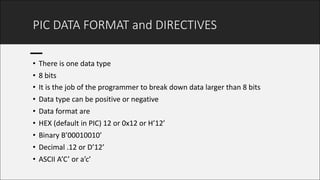 PIC	DATA	FORMAT	and	DIRECTIVES
• There	is	one	data	type
• 8	bits	
• It	is	the	job	of	the	programmer	to	break	down	data	larger	than	8	bits
• Data	type	can	be	positive	or	negative
• Data	format	are	
• HEX	(default	in	PIC)	12	or	0x12	or	H’12’
• Binary	B’00010010’
• Decimal	.12	or	D’12’
• ASCII	A’C’	or	a’c’
 