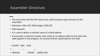 Assembler	Directives
• The	instruction	tell	the	CPU	what	to	do,	while	directives	give	direction	to	the	
assembler
• Directives:	EQU,	SET,	ORG	(origin),	END,LIST
• EQU	(equate)
• It	is	used	to	define	a	constant	value	of	a	fixed	address
• It	associates	a	constant	number	with	a	data	or	an	address	label	so	that	when	the	
label	appears	in	the	program,	its	constant	will	be	substituted	for	the	label
• COUNT			EQU				0x25
• …															…..																		…..
• MOVLW															COUNT					;WREG	25H
 