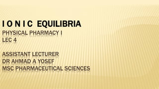 I O N I C EQUILIBRIA
PHYSICAL PHARMACY I
LEC 4
ASSISTANT LECTURER
DR AHMAD A YOSEF
MSC PHARMACEUTICAL SCIENCES
 