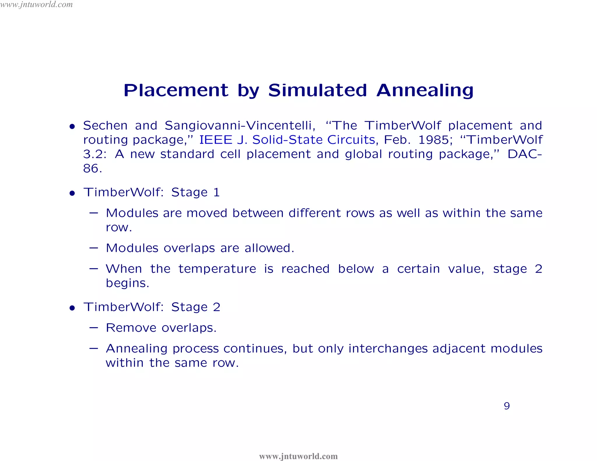 www.jntuworld.com




                         Placement by Simulated Annealing




                                    D
                • Sechen and Sangiovanni-Vincentelli, “The TimberWolf placement and




                                  L
                                                                       o m
                  routing package,” IEEE J. Solid-State Circuits, Feb. 1985; “TimberWolf
                  3.2: A new standard cell placement and global routing package,” DAC-




                                         R
                  86.
                                                                    .c
                                                                 ld
                                             O
                                                        or
                • TimberWolf: Stage 1




                                                    W
                    – Modules are moved between diﬀerent rows as well as within the same
                      row.

                                             tu       w

                                                           U
                                          jn
                    – Modules overlaps are allowed.

                                      .
                    – When the temperature is reached below a certain value, stage 2




                                                          T
                      begins.

                              w     w

                                                                   N
                • TimberWolf: Stage 2
                            w
                                                                 J
                    – Remove overlaps.
                    – Annealing process continues, but only interchanges adjacent modules
                      within the same row.


                                                                                   9



                                             www.jntuworld.com
 