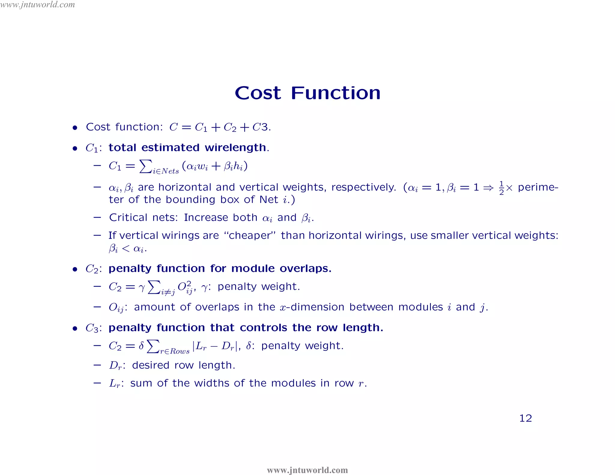 www.jntuworld.com




                                                     Cost Function




                                             D
                • Cost function: C = C1 + C2 + C3.




                                           L
                • C1 : total estimated wirelength.

                                                                                      o m

                                                      R
                                                                                    c
                    – C1 =               (αi wi + βi hi )

                                                                                   .
                               i∈N ets




                                                                                ld
                    – αi , βi are horizontal and vertical weights, respectively. (αi = 1, βi = 1 ⇒ 1 × perime-




                                                            O
                                                                                                   2




                                                                      or
                      ter of the bounding box of Net i.)




                                                                   W
                    – Critical nets: Increase both αi and βi .

                      βi < αi .
                                                           tu       w
                    – If vertical wirings are “cheaper” than horizontal wirings, use smaller vertical weights:




                                                                          U
                                                .       jn
                • C2 : penalty function for module overlaps.




                                                                         T
                                              w
                    – C2 = γ            2
                                       Oij , γ: penalty weight.
                                 i=j



                                 w
                                                                                  N
                    – Oij : amount of overlaps in the x-dimension between modules i and j.


                               w
                • C3 : penalty function that controls the row length.




                                                                                J
                    – C2 = δ    r∈Rows
                                           |Lr − Dr |, δ: penalty weight.
                    – Dr : desired row length.
                    – Lr : sum of the widths of the modules in row r.


                                                                                                      12



                                                            www.jntuworld.com
 