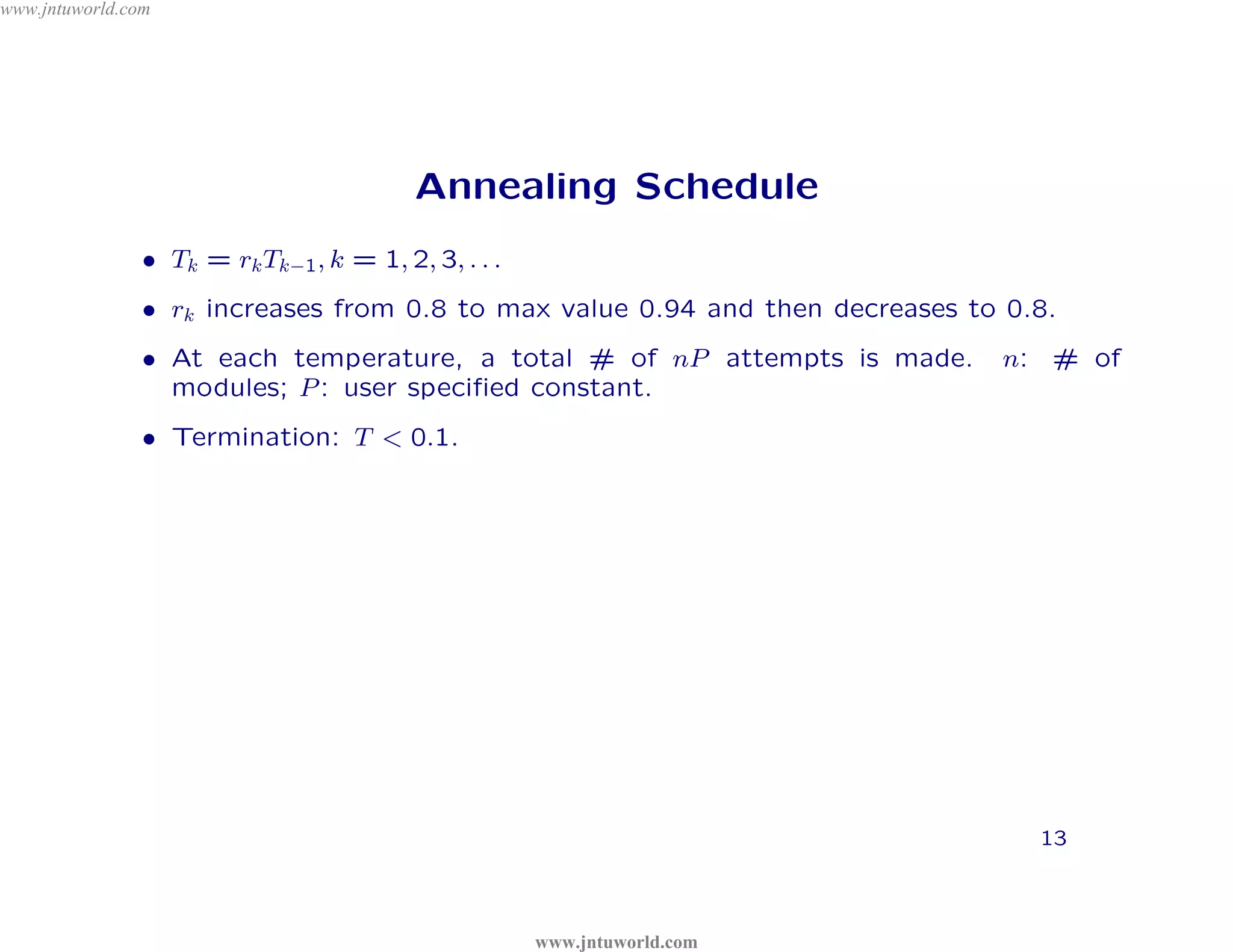 www.jntuworld.com




                                          Annealing Schedule




                                         D
                • Tk = rk Tk−1 , k = 1, 2, 3, . . .




                                       L
                                                                                  m
                • rk increases from 0.8 to max value 0.94 and then decreases to 0.8.
                                                                                o

                                                R
                • At each temperature, a total # of nP attempts is made.
                                                                             .c       n: # of

                                                                          ld
                                                      O
                  modules; P : user speciﬁed constant.
                • Termination: T < 0.1.
                                                                or

                                                             W
                                                    tu        w

                                                                    U
                                            .    jn

                                                                   T
                                w         w

                                                                            N
                              w
                                                                          J             13



                                                      www.jntuworld.com
 