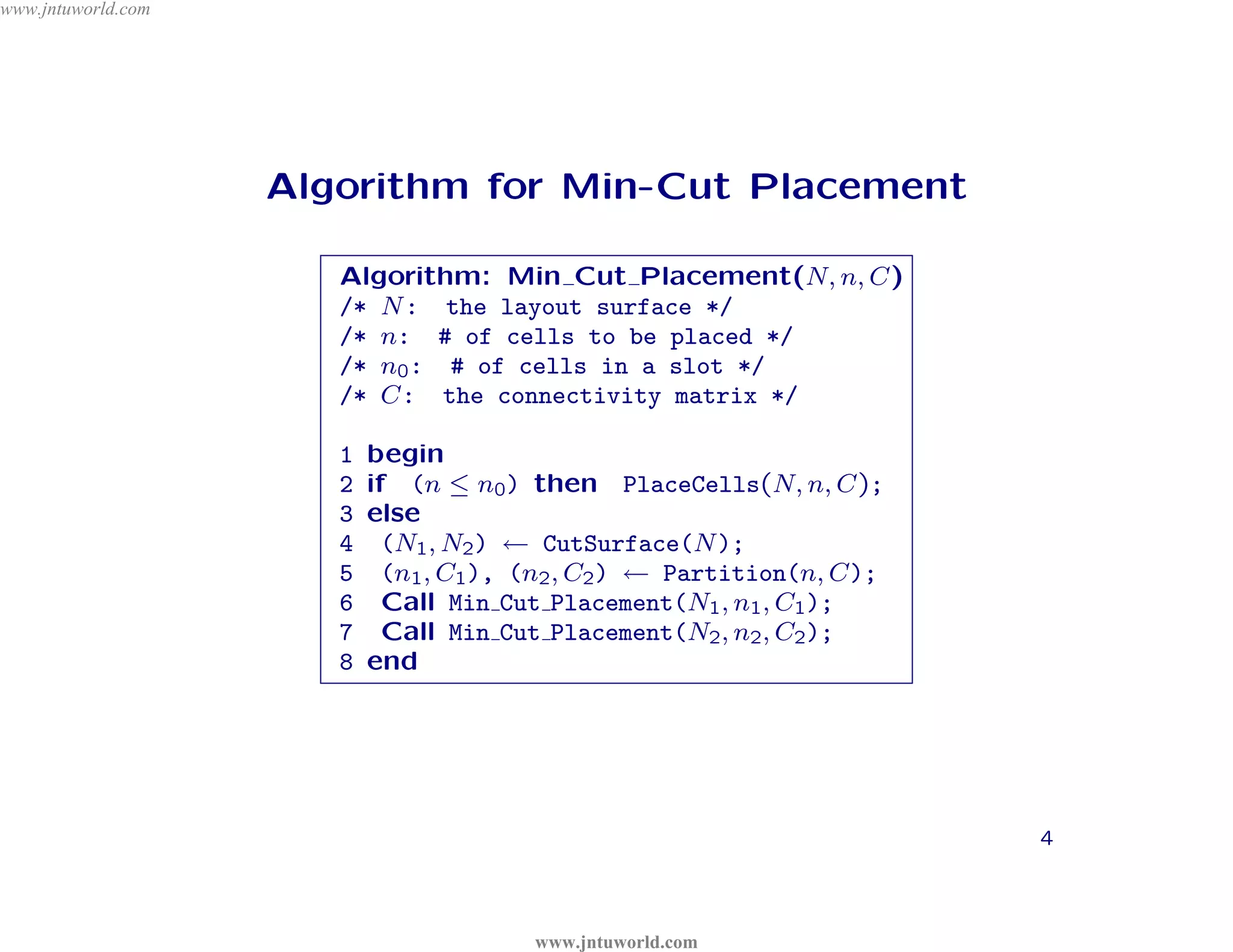 www.jntuworld.com




                    Algorithm for Min-Cut Placement




                              D
                       Algorithm: Min Cut Placement(N, n, C)




                            L
                       /* N : the layout surface */
                                                                   o m

                                    R
                       /* n: # of cells to be placed */
                       /* n0 : # of cells in a slot */
                                                               . c
                                                            ld
                                         O
                       /* C: the connectivity matrix */

                                                  or

                                               W
                       1
                       2
                           begin


                                        tu      w
                           if (n ≤ n0 ) then PlaceCells(N, n, C);




                                                      U
                                     jn
                       3   else
                       4
                                .
                             (N1 , N2 ) ← CutSurface(N );




                                                     T
                       5


                       w
                       6
                              w
                             (n1 , C1 ), (n2 , C2 ) ← Partition(n, C);
                             Call Min Cut Placement(N1 , n1 , C1 );




                                                              N
                       7     Call Min Cut Placement(N2 , n2 , C2 );

                     w     end




                                                            J
                       8




                                                                         4



                                        www.jntuworld.com
 