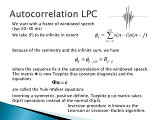We start with a frame of windowed speech
(typ 20-30 ms)
We take {F} to be infinite in extent             ij            s (n i) s(n   j)
                                                      n

Because of the symmetry and the infinite sum, we have

                                   ij   i j ,0
                                                      Ri   j

where the sequence Rk is the autocorrelation of the windowed speech.
The matrix Φ is now Toeplitz (has constant diagonals) and the
equations
                     Φa c
are called the Yule-Walker equations
Inverting a symmetric, positive definite, Toeplitz p×p matrix takes
O(p2) operations instead of the normal O(p3).
                             Inversion procedure is known as the
                             Levinson or Levinson-Durbin algorithm.
 