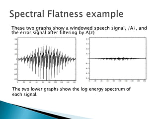These two graphs show a windowed speech signal, /A/, and
the error signal after filtering by A(z)




The two lower graphs show the log energy spectrum of
each signal.
 