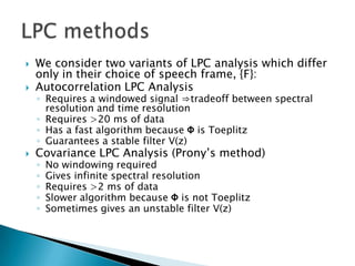    We consider two variants of LPC analysis which differ
    only in their choice of speech frame, {F}:
   Autocorrelation LPC Analysis
    ◦ Requires a windowed signal ⇒tradeoff between spectral
      resolution and time resolution
    ◦ Requires >20 ms of data
    ◦ Has a fast algorithm because Φ is Toeplitz
    ◦ Guarantees a stable filter V(z)
   Covariance LPC Analysis (Prony’s method)
    ◦   No windowing required
    ◦   Gives infinite spectral resolution
    ◦   Requires >2 ms of data
    ◦   Slower algorithm because Φ is not Toeplitz
    ◦   Sometimes gives an unstable filter V(z)
 