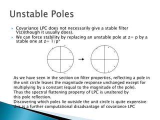     Covariance LPC does not necessarily give a stable filter
     V(z)(though it usually does).
    We can force stability by replacing an unstable pole at z= p by a
     stable one at z= 1/p*




    As we have seen in the section on filter properties, reflecting a pole in
    the unit circle leaves the magnitude response unchanged except for
    multiplying by a constant (equal to the magnitude of the pole).
    Thus the spectral flattening property of LPC is unaltered by
    this pole reflection.
    Discovering which poles lie outside the unit circle is quite expensive:
    this is a further computational disadvantage of covariance LPC
 