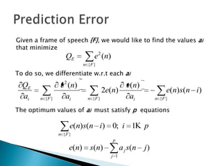 Given a frame of speech {F}, we would like to find the values ai
that minimize
                    QE            e2 (n)
                             n {F }

To do so, we differentiate w.r.t each ai
  QE              e 2 (n)                          e(n)
                                        2e(n)                        e(n)s(n i)
  ai    n {F }      ai         n {F }               ai          n {F }

The optimum values of ai must satisfy p equations

                      e(n)s(n i) 0; i 1                    p
                 n {F }
                                           p
                      e(n)      s(n)             a j s(n   j)
                                           j 1
 
