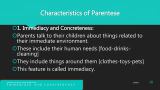 Characteristics of Parentese
1. Immediacy and Concreteness:
Parents talk to their children about things related to
their immediate environment.
These include their human needs [food-drinks-
cleaning]
They include things around them [clothes-toys-pets]
This feature is called immediacy.
I m m e d i a c y a n d c o n c r e t e n e s s
25/08/37 10Abdulaziz B Assanosi. azizsanosi@gmail.com
 