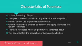 Characteristics of Parentese
 2- Grammaticality of input
 The speech directed to children is grammatical and simplified.
 Parents do not use ungrammatical sentences.
 Grammaticality help children to discover and apply structures that
govern sentences.
 There are rare cases where ungrammatical sentences occur.
 This doesn’t affect the acquisition of language by children.
G r a m m a t i c a l i t y o f i n p u t
25/08/37Abdulaziz B Assanosi. azizsanosi@gmail.com 12
 