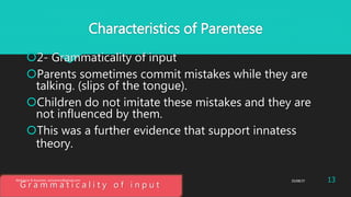 Characteristics of Parentese
2- Grammaticality of input
Parents sometimes commit mistakes while they are
talking. (slips of the tongue).
Children do not imitate these mistakes and they are
not influenced by them.
This was a further evidence that support innatess
theory.
G r a m m a t i c a l i t y o f i n p u t
25/08/37 13Abdulaziz B Assanosi. azizsanosi@gmail.com
 