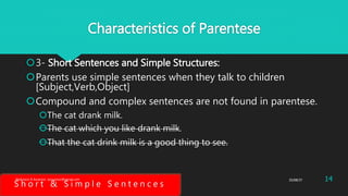 Characteristics of Parentese
3- Short Sentences and Simple Structures:
Parents use simple sentences when they talk to children
[Subject,Verb,Object]
Compound and complex sentences are not found in parentese.
The cat drank milk.
The cat which you like drank milk.
That the cat drink milk is a good thing to see.
S h o r t & S i m p l e S e n t e n c e s
25/08/37Abdulaziz B Assanosi. azizsanosi@gmail.com 14
 