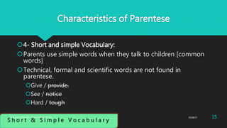 Characteristics of Parentese
4- Short and simple Vocabulary:
Parents use simple words when they talk to children [common
words]
Technical, formal and scientific words are not found in
parentese.
Give / provide.
See / notice
Hard / tough
S h o r t & S i m p l e V o c a b u l a r y
25/08/37 15Abdulaziz B Assanosi. azizsanosi@gmail.com
 