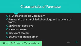 Characteristics of Parentese
4- Short and simple Vocabulary:
Parents also use simplified phonology and structure of
words.
byebye not good bye
wawa not water
mama not mother
granma not grandmother
S h o r t & S i m p l e V o c a b u l a r y
25/08/37 16Abdulaziz B Assanosi. azizsanosi@gmail.com
 