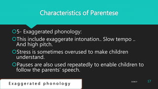 Characteristics of Parentese
5- Exaggerated phonology:
This include exaggerate intonation.. Slow tempo ..
And high pitch.
Stress is sometimes overused to make children
understand.
Pauses are also used repeatedly to enable children to
follow the parents’ speech.
E x a g g e r a t e d p h o n o l o g y
25/08/37Abdulaziz B Assanosi. azizsanosi@gmail.com 17
 