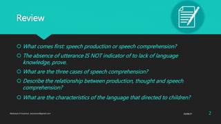 Review
 What comes first: speech production or speech comprehension?
 The absence of utterance IS NOT indicator of to lack of language
knowledge, prove.
 What are the three cases of speech comprehension?
 Describe the relationship between production, thought and speech
comprehension?
 What are the characteristics of the language that directed to children?
25/08/37Abdulaziz B Assanosi. azizsanosi@gmail.com 2
 