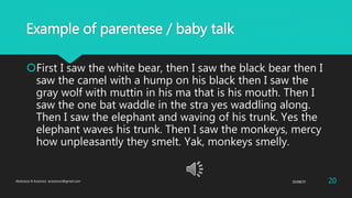 Example of parentese / baby talk
First I saw the white bear, then I saw the black bear then I
saw the camel with a hump on his black then I saw the
gray wolf with muttin in his ma that is his mouth. Then I
saw the one bat waddle in the stra yes waddling along.
Then I saw the elephant and waving of his trunk. Yes the
elephant waves his trunk. Then I saw the monkeys, mercy
how unpleasantly they smelt. Yak, monkeys smelly.
25/08/37Abdulaziz B Assanosi. azizsanosi@gmail.com 20
 