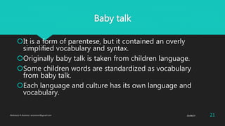Baby talk
It is a form of parentese, but it contained an overly
simplified vocabulary and syntax.
Originally baby talk is taken from children language.
Some children words are standardized as vocabulary
from baby talk.
Each language and culture has its own language and
vocabulary.
25/08/37Abdulaziz B Assanosi. azizsanosi@gmail.com 21
 
