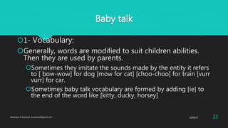 Baby talk
1- Vocabulary:
Generally, words are modified to suit children abilities.
Then they are used by parents.
Sometimes they imitate the sounds made by the entity it refers
to [ bow-wow] for dog [mow for cat] [choo-choo] for train [vurr
vurr] for car.
Sometimes baby talk vocabulary are formed by adding [ie] to
the end of the word like [kitty, ducky, horsey]
25/08/37Abdulaziz B Assanosi. azizsanosi@gmail.com 23
 