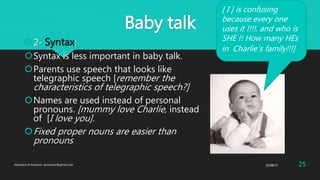 Baby talk
2- Syntax:
Syntax is less important in baby talk.
Parents use speech that looks like
telegraphic speech [remember the
characteristics of telegraphic speech?]
Names are used instead of personal
pronouns. [mummy love Charlie, instead
of [I love you].
Fixed proper nouns are easier than
pronouns
[ I ] is confusing
because every one
uses it !!!!, and who is
SHE !! How many HEs
in Charlie’s family!!!]
25/08/37Abdulaziz B Assanosi. azizsanosi@gmail.com 25
 
