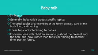 Baby talk
3- Topics:
Generally, baby talk is about specific topics:
The usual topics are: (members of the family, animals, parts of the
body, food, and clothing].
These topic are interesting to babies.
Conversations with children are mostly about the present and
the here-and-now, rather than topics pertaining to another
time, past or future.
25/08/37Abdulaziz B Assanosi. azizsanosi@gmail.com 26
 