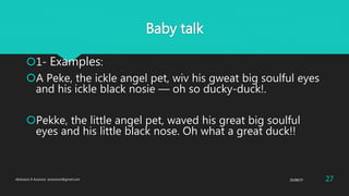 Baby talk
1- Examples:
A Peke, the ickle angel pet, wiv his gweat big soulful eyes
and his ickle black nosie — oh so ducky-duck!.
Pekke, the little angel pet, waved his great big soulful
eyes and his little black nose. Oh what a great duck!!
25/08/37Abdulaziz B Assanosi. azizsanosi@gmail.com 27
 