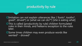 productivity by rule
Imitation can not explain utterances like: [ foots*, tooths*,
goed*, drived*] or [what we can do?*] [she is eating what]
This is called [productivity by rule] children formulated
rules in their minds, and helearns exception to the rules
later.
Some times children may even produce words like
wented* - droved*
25/08/37Abdulaziz B Assanosi. azizsanosi@gmail.com 29
 