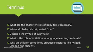 Terminus
What are the characteristics of baby talk vocabulary?
Where do baby talk originated from?
Describe the syntax of baby talk?
What is the role of imitation in language learning: in details?
Why do children sometimes produce structures like [writed.
Sleeped and sheeps]. 25/08/37Abdulaziz B Assanosi. azizsanosi@gmail.com 30
 