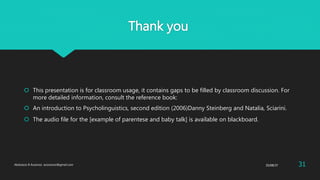 Thank you
 This presentation is for classroom usage, it contains gaps to be filled by classroom discussion. For
more detailed information, consult the reference book:
 An introduction to Psycholinguistics, second edition (2006)Danny Steinberg and Natalia, Sciarini.
 The audio file for the [example of parentese and baby talk] is available on blackboard.
25/08/37Abdulaziz B Assanosi. azizsanosi@gmail.com 31
 