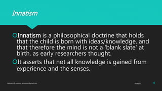 Innatism
Innatism is a philosophical doctrine that holds
that the child is born with ideas/knowledge, and
that therefore the mind is not a 'blank slate' at
birth, as early researchers thought.
It asserts that not all knowledge is gained from
experience and the senses.
25/08/37Abdulaziz B Assanosi. azizsanosi@gmail.com 4
 