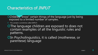 Characteristics of INPUT
Children “know” certain things of the language just by being
exposed to a limited number of samples.
 This sample is sometimes called (INPUT)
The language children are exposed to does not
contain examples of all the linguistic rules and
patterns.
In Psycholinguistics, it is called (motherese, or
parentese) language
25/08/37Abdulaziz B Assanosi. azizsanosi@gmail.com 8
 