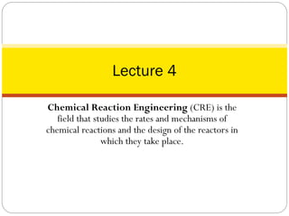 Chemical Reaction Engineering (CRE) is the
field that studies the rates and mechanisms of
chemical reactions and the design of the reactors in
which they take place.
Lecture 4
 