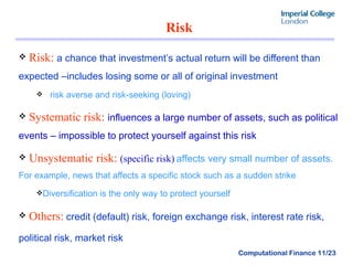 Risk  Risk:   a chance that investment’s actual return will be different than expected –includes losing some or all of original investment risk averse and risk-seeking (loving) Systematic risk:   influences a large number of assets, such as political events – impossible to protect yourself against this risk Unsystematic risk:   (specific risk)   affects very small number of assets.  For example, news that affects a specific stock such as a sudden strike  Diversification is the only way to protect yourself Others:   credit (default) risk, foreign exchange risk, interest rate risk, political risk, market risk   