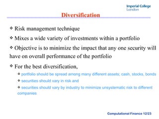 Diversification  Risk management technique  Mixes a wide variety of investments within a portfolio Objective is to minimize the impact that any one security will have on overall performance of the portfolio For the best diversification,   portfolio should be spread among many different assets; cash, stocks, bonds securities should vary in risk and  securities should vary by industry to minimize unsystematic risk to different companies 