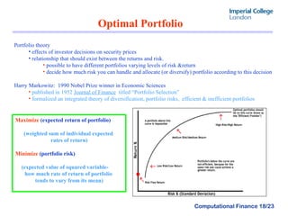 Optimal Portfolio Portfolio theory  effects of investor decisions on security prices  relationship that should exist between the returns and risk.  possible to have different portfolios varying levels of risk &return decide how much risk you can handle and allocate (or diversify) portfolio according to this decision Harry Markowitz:  1990 Nobel Prize winner in Economic Sciences published in 1952  Journal of Finance   titled “Portfolio Selection ” formalized an integrated theory of diversification, portfolio risks,  efficient & inefficient portfolios Maximize  (expected return of portfolio) (weighted sum of individual expected  rates of return) Minimize  (portfolio risk) (expected value of squared variable-  how much rate of return of portfolio  tends to vary from its mean) 
