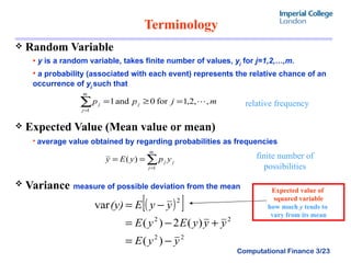 Terminology  Random Variable y  is a random variable, takes finite number of values,  y j  for  j=1,2,…,m. a probability (associated with each event) represents the relative chance of an occurrence of  y j. such that   Expected Value (Mean value or mean)   average value obtained by regarding probabilities as frequencies Variance   measure of possible deviation from the mean relative frequency finite number of possibilities Expected value of  squared variable how much  y  tends to  vary from its mean 