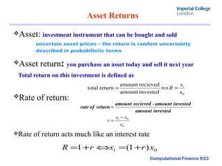Asset Returns  Asset:  investment instrument that can be bought and sold uncertain asset prices – the return is random uncertainty described in probabilistic terms Asset return :  you purchase an asset today and sell it next year Total return on this investment is defined as  Rate of return:   Rate of return acts much like an interest rate 