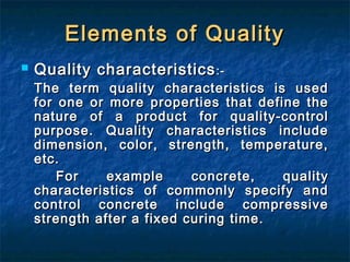 Elements of QualityElements of Quality
 Quality characteristicsQuality characteristics:-:-
The term quality characteristics is usedThe term quality characteristics is used
for one or more properties that define thefor one or more properties that define the
nature of a product for quality-controlnature of a product for quality-control
purpose. Quality characteristics includepurpose. Quality characteristics include
dimension, color, strength, temperature,dimension, color, strength, temperature,
etc.etc.
For example concrete, qualityFor example concrete, quality
characteristics of commonly specify andcharacteristics of commonly specify and
control concrete include compressivecontrol concrete include compressive
strength after a fixed curing time.strength after a fixed curing time.
 