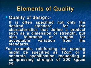  Quality of design:-Quality of design:-
It is often specified not only theIt is often specified not only the
desired standard for thedesired standard for the
characteristics that define a productcharacteristics that define a product
such as a dimension or strength, butsuch as a dimension or strength, but
also tolerance or ranges foralso tolerance or ranges for
acceptable variation from theacceptable variation from the
standards.standards.
For example, reinforcing bar spacingFor example, reinforcing bar spacing
might be specified as 12cm or amight be specified as 12cm or a
concrete specification requesting aconcrete specification requesting a
compressing strength of 200 kg/cmcompressing strength of 200 kg/cm
sq.sq.
Elements of QualityElements of Quality
 