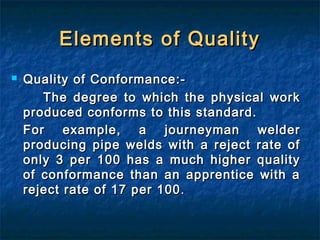 Elements of QualityElements of Quality
 Quality of Conformance:-Quality of Conformance:-
The degree to which the physical workThe degree to which the physical work
produced conforms to this standard.produced conforms to this standard.
For example, a journeyman welderFor example, a journeyman welder
producing pipe welds with a reject rate ofproducing pipe welds with a reject rate of
only 3 per 100 has a much higher qualityonly 3 per 100 has a much higher quality
of conformance than an apprentice with aof conformance than an apprentice with a
reject rate of 17 per 100reject rate of 17 per 100 ..
 