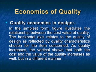 Economics of QualityEconomics of Quality

Quality economics in design:-Quality economics in design:-
In the simplest form, figure illustrates theIn the simplest form, figure illustrates the
relationship between the cost value of quality.relationship between the cost value of quality.
The horizontal axis relates to the quality ofThe horizontal axis relates to the quality of
design as reflected by quality characteristicsdesign as reflected by quality characteristics
chosen for the item concerned. As qualitychosen for the item concerned. As quality
increases, the vertical shows that both theincreases, the vertical shows that both the
cost and the value of the quality increases ascost and the value of the quality increases as
well, but in a different manner.well, but in a different manner.
 