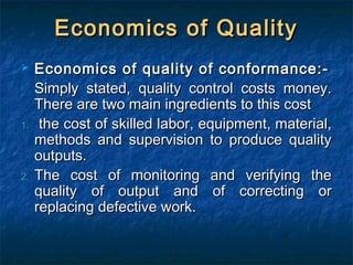 Economics of QualityEconomics of Quality
 Economics of quality of conformance:-Economics of quality of conformance:-
Simply stated, quality control costs money.Simply stated, quality control costs money.
There are two main ingredients to this costThere are two main ingredients to this cost
1.1. the cost of skilled labor, equipment, material,the cost of skilled labor, equipment, material,
methods and supervision to produce qualitymethods and supervision to produce quality
outputs.outputs.
2.2. The cost of monitoring and verifying theThe cost of monitoring and verifying the
quality of output and of correcting orquality of output and of correcting or
replacing defective work.replacing defective work.
 