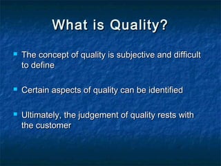 What is Quality?What is Quality?
 The concept of quality is subjective and difficultThe concept of quality is subjective and difficult
to defineto define
 Certain aspects of quality can be identifiedCertain aspects of quality can be identified
 Ultimately, the judgement of quality rests withUltimately, the judgement of quality rests with
the customerthe customer
 