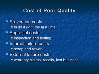  Prevention costsPrevention costs
 build it right the first timebuild it right the first time
 Appraisal costsAppraisal costs
 inspection and testinginspection and testing
 Internal failure costsInternal failure costs
 scrap and reworkscrap and rework
 External failure costsExternal failure costs
 warranty claims, recalls, lost businesswarranty claims, recalls, lost business
Cost of Poor Quality
 