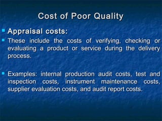  Appraisal costs:Appraisal costs:
 These include the costs of verifying, checking orThese include the costs of verifying, checking or
evaluating a product or service during the deliveryevaluating a product or service during the delivery
process.process.
 Examples: internal production audit costs, test andExamples: internal production audit costs, test and
inspection costs, instrument maintenance costs,inspection costs, instrument maintenance costs,
supplier evaluation costs, and audit report costs.supplier evaluation costs, and audit report costs.
Cost of Poor QualityCost of Poor Quality
 