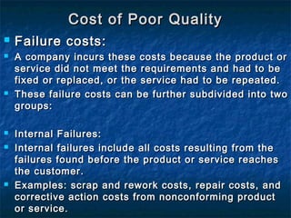  Failure costs:Failure costs:
 A company incurs these costs because the product orA company incurs these costs because the product or
service did not meet the requirements and had to beservice did not meet the requirements and had to be
fixed or replaced, or the service had to be repeated.fixed or replaced, or the service had to be repeated.
 These failure costs can be further subdivided into twoThese failure costs can be further subdivided into two
groups:groups:
 Internal Failures:Internal Failures:
 Internal failures include all costs resulting from theInternal failures include all costs resulting from the
failures found before the product or service reachesfailures found before the product or service reaches
the customer.the customer.
 Examples: scrap and rework costs, repair costs, andExamples: scrap and rework costs, repair costs, and
corrective action costs from nonconforming productcorrective action costs from nonconforming product
or service.or service.
Cost of Poor QualityCost of Poor Quality
 