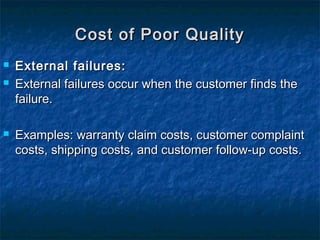  External failures:External failures:
 External failures occur when the customer finds theExternal failures occur when the customer finds the
failure.failure.
 Examples: warranty claim costs, customer complaintExamples: warranty claim costs, customer complaint
costs, shipping costs, and customer follow-up costs.costs, shipping costs, and customer follow-up costs.
Cost of Poor QualityCost of Poor Quality
 
